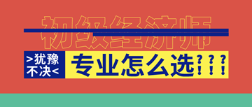 2020年初級經(jīng)濟(jì)師報名即將開啟！六大原則助你選對考試專業(yè)！