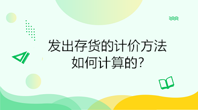 發(fā)出存貨的計(jì)價(jià)方法如何計(jì)算的？初級(jí)會(huì)計(jì)直達(dá)必備！