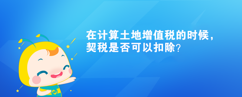 在計(jì)算土地增值稅的時候，契稅是否可以扣除？