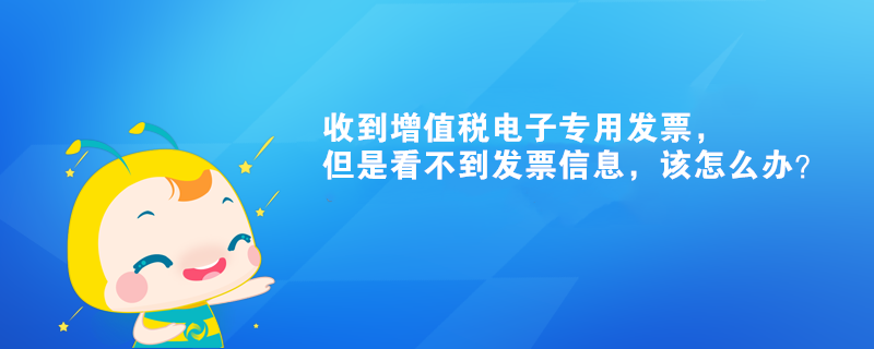 收到增值稅電子專用發(fā)票，但是看不到發(fā)票信息，該怎么辦？