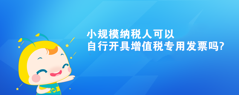 小規(guī)模納稅人可以自行開具增值稅專用發(fā)票嗎?