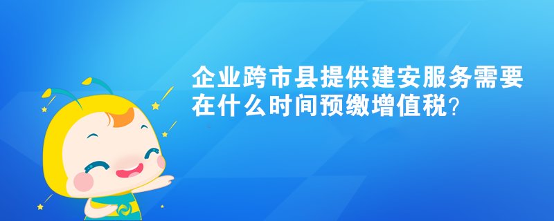 企業(yè)跨市縣提供建安服務(wù)需要在什么時間預(yù)繳增值稅？