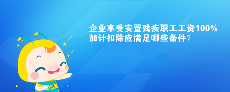 企業(yè)享受安置殘疾職工工資100%加計扣除應滿足哪些條件？