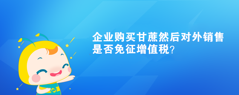 企業(yè)購買甘蔗然后對外銷售是否免征增值稅？