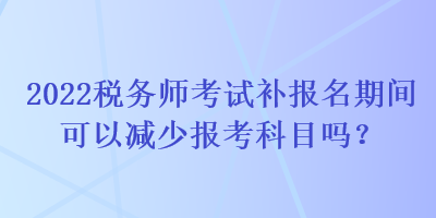 2022稅務師考試補報名期間可以減少報考科目嗎？