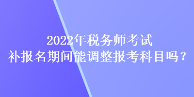 2022年稅務(wù)師考試補報名期間能調(diào)整報考科目嗎？