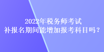 2022年稅務(wù)師考試補(bǔ)報(bào)名期間能增加報(bào)考科目嗎？