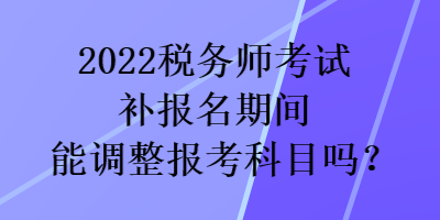 2022稅務(wù)師考試補(bǔ)報(bào)名期間能調(diào)整報(bào)考科目嗎？