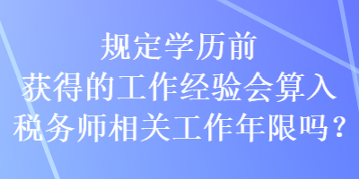 規(guī)定學歷前獲得的工作經(jīng)驗會算入稅務(wù)師相關(guān)工作年限嗎？