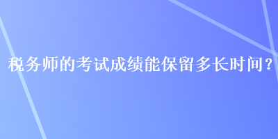 稅務(wù)師的考試成績(jī)能保留多長(zhǎng)時(shí)間？