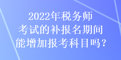 2022年稅務(wù)師考試的補(bǔ)報名期間能增加報考科目嗎？