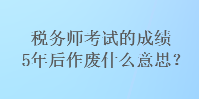 稅務(wù)師考試的成績5年后作廢什么意思？