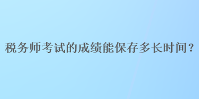 稅務(wù)師考試的成績(jī)能保存多長(zhǎng)時(shí)間？