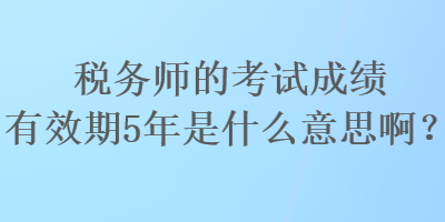 稅務(wù)師的考試成績有效期5年是什么意思啊？