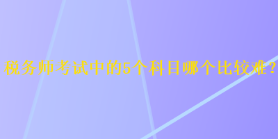 稅務(wù)師考試中的5個(gè)科目哪個(gè)比較難？