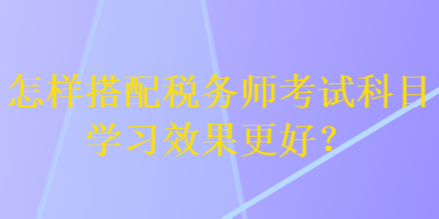 怎樣搭配稅務(wù)師考試科目學(xué)習(xí)效果更好？