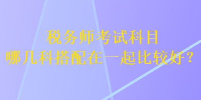 稅務(wù)師考試科目哪幾科搭配在一起比較好？