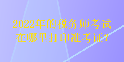 2022年的稅務(wù)師考試在哪里打印準(zhǔn)考證？