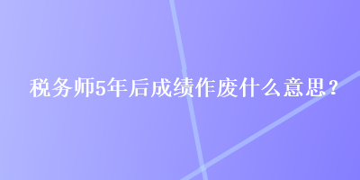 稅務(wù)師5年后成績作廢什么意思？