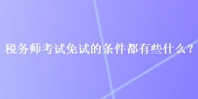 稅務(wù)師考試免試的條件都有些什么？