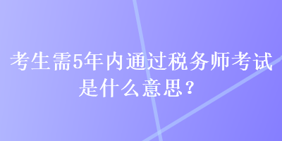 考生需5年內(nèi)通過稅務(wù)師考試是什么意思？