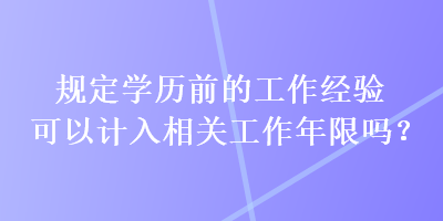 規(guī)定學(xué)歷前的工作經(jīng)驗可以計入相關(guān)工作年限嗎？