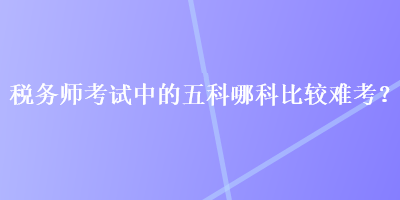 稅務(wù)師考試中的五科哪科比較難考？