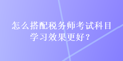 怎么搭配稅務師考試科目學習效果更好？