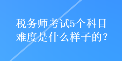 稅務(wù)師考試5個(gè)科目難度是什么樣子的？