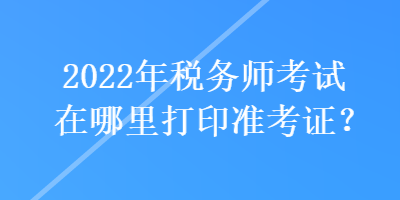 2022年稅務師考試在哪里打印準考證？