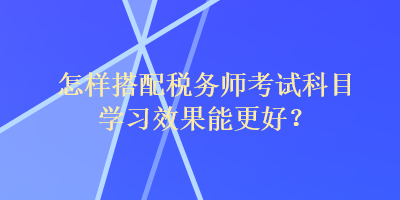 怎樣搭配稅務(wù)師考試科目學(xué)習(xí)效果能更好？