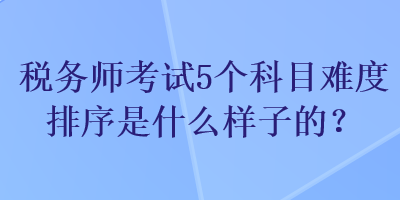 稅務師考試5個科目難度排序是什么樣子的？