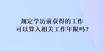 規(guī)定學(xué)歷前獲得的工作可以算入相關(guān)工作年限嗎？