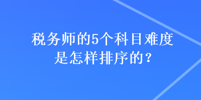 稅務(wù)師的5個(gè)科目難度是怎樣排序的？