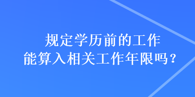 規(guī)定學歷前的工作能算入相關(guān)工作年限嗎？