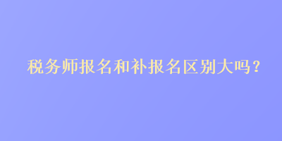 稅務(wù)師報名和補報名區(qū)別大嗎？