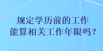 規(guī)定學歷前的工作能算相關工作年限嗎？