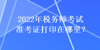 2022年稅務(wù)師考試準(zhǔn)考證打印在哪里？