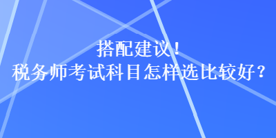 搭配建議！稅務(wù)師考試科目怎樣選比較好？