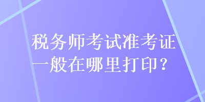 稅務(wù)師考試準(zhǔn)考證一般在哪里打??？