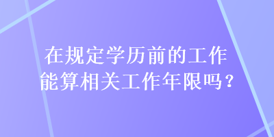 在規(guī)定學歷前的工作能算相關(guān)工作年限嗎？