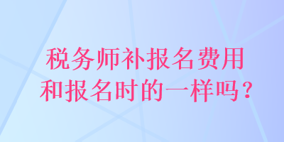 稅務(wù)師補(bǔ)報(bào)名費(fèi)用和報(bào)名時(shí)的一樣嗎？