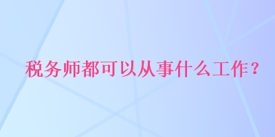 稅務(wù)師都可以從事什么工作？