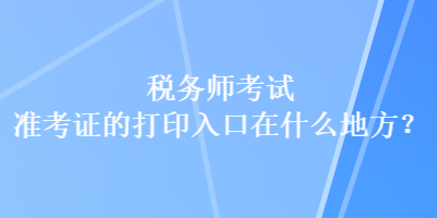 稅務(wù)師考試準(zhǔn)考證的打印入口在什么地方？