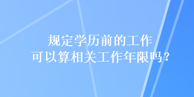 規(guī)定學(xué)歷前的工作可以算相關(guān)工作年限嗎？