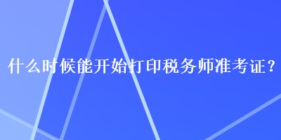 什么時(shí)候能開始打印稅務(wù)師準(zhǔn)考證？