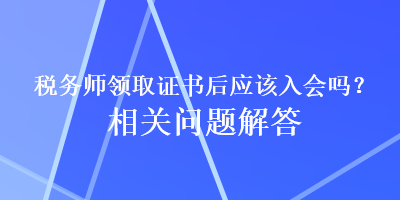 稅務(wù)師領(lǐng)取證書后應(yīng)該入會嗎？相關(guān)問題解答