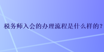 稅務(wù)師入會的辦理流程是什么樣的？