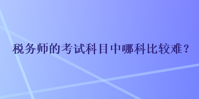 稅務(wù)師的考試科目中哪科比較難？