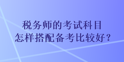 稅務(wù)師的考試科目怎樣搭配備考比較好？